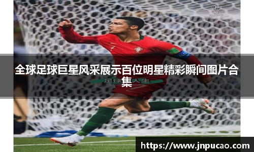 全球足球巨星风采展示百位明星精彩瞬间图片合集